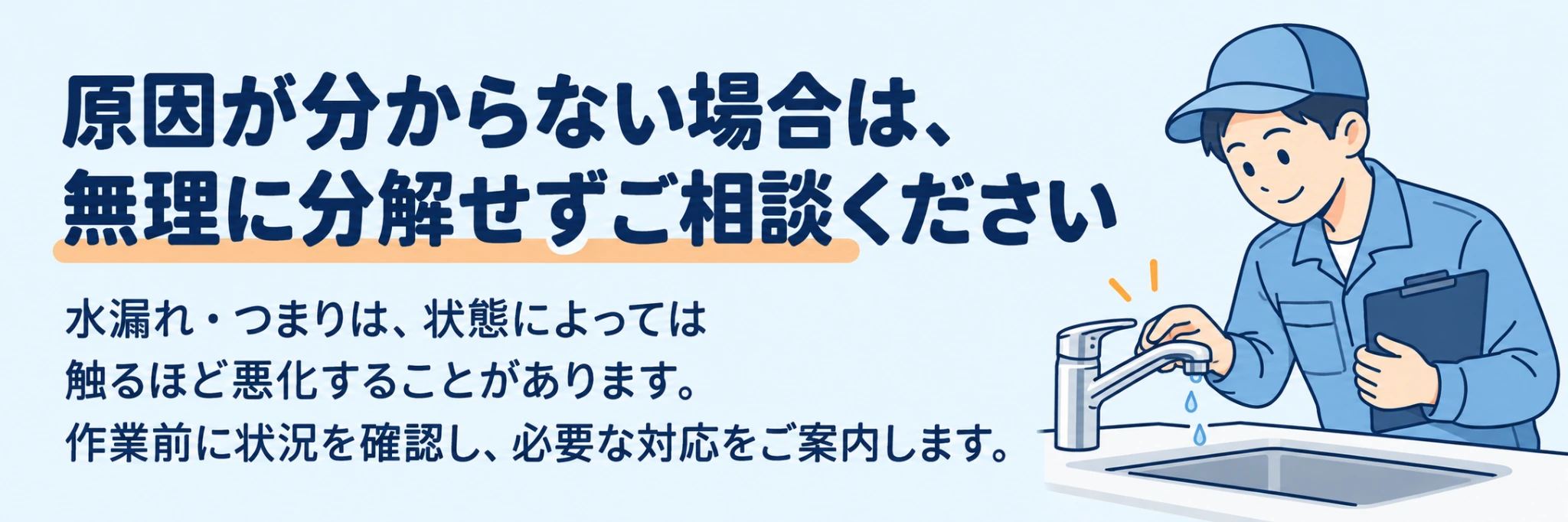 原因が分からない場合は、無理に分解せずご相談ください。水漏れ・つまりは、状態によっては触るほど悪化することがあります。作業前に状況を確認し、必要な対応をご案内します。